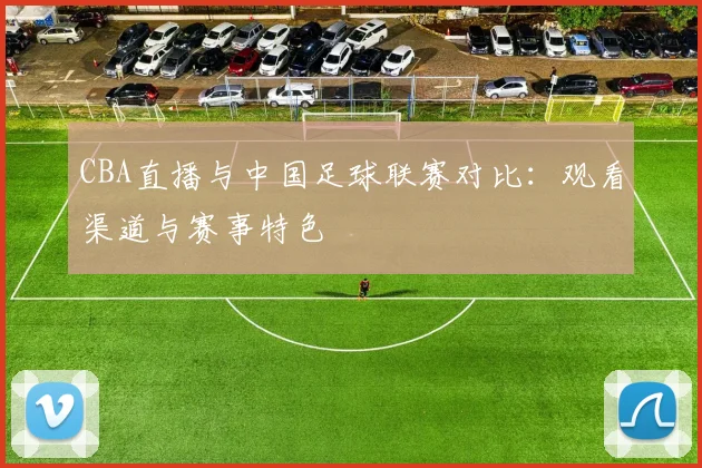 CBA直播与中国足球联赛对比：观看渠道与赛事特色
