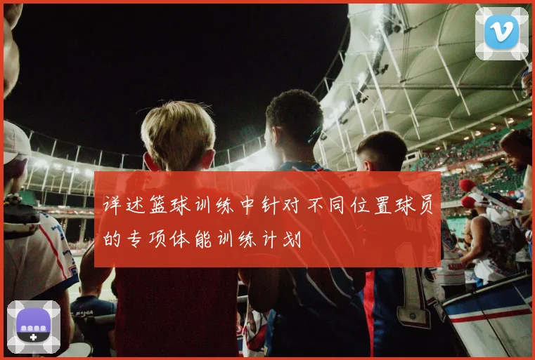 详述篮球训练中针对不同位置球员的专项体能训练计划
