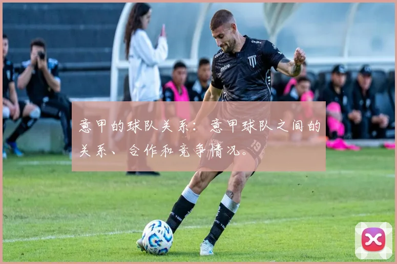 意甲的球队关系：意甲球队之间的关系、合作和竞争情况。